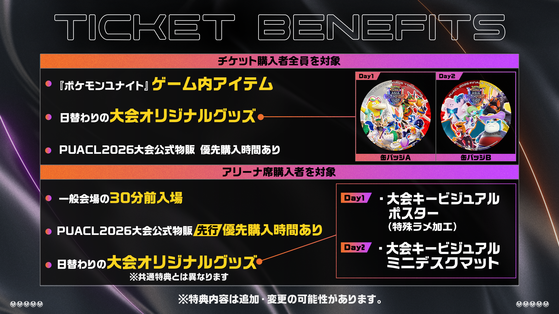 チケット購入者全員を対象：ゲーム内アイテム・大会オリジナルグッズ(缶バッジ)・物販優先購入時間あり　アリーナ席購入者を対象　30分前入場・物販先行優先購入時間あり・大会オリジナルグッズ(DAY1 大会キービジュアル ポスター（特殊ラメ加工）・DAY2 大会キービジュアル ミニデスクマット)